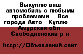 Выкуплю ваш автомобиль с любыми проблемами. - Все города Авто » Куплю   . Амурская обл.,Свободненский р-н